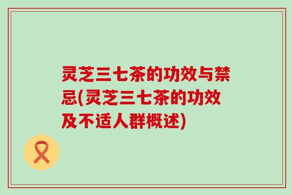 灵芝三七茶的功效与禁忌(灵芝三七茶的功效及不适人群概述)