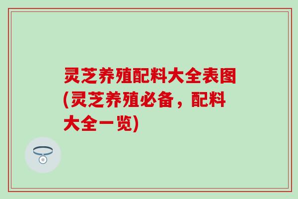 灵芝养殖配料大全表图(灵芝养殖必备，配料大全一览)
