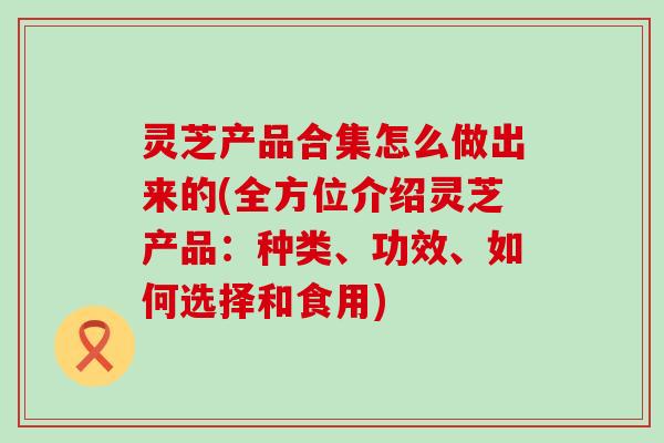 灵芝产品合集怎么做出来的(全方位介绍灵芝产品：种类、功效、如何选择和食用)