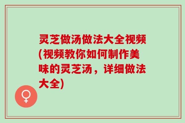 灵芝做汤做法大全视频(视频教你如何制作美味的灵芝汤，详细做法大全)