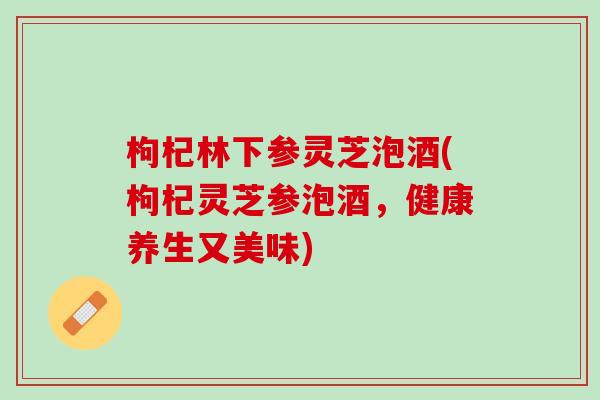枸杞林下参灵芝泡酒(枸杞灵芝参泡酒，健康养生又美味)