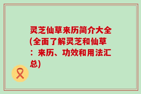 灵芝仙草来历简介大全(全面了解灵芝和仙草：来历、功效和用法汇总)