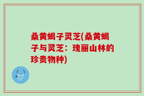 桑黄蝎子灵芝(桑黄蝎子与灵芝：瑰丽山林的珍贵物种)