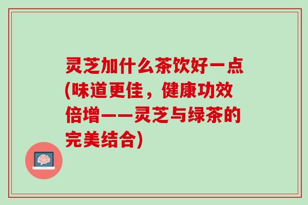 灵芝加什么茶饮好一点(味道更佳，健康功效倍增——灵芝与绿茶的完美结合)