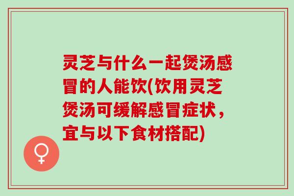 灵芝与什么一起煲汤感冒的人能饮(饮用灵芝煲汤可缓解感冒症状，宜与以下食材搭配)