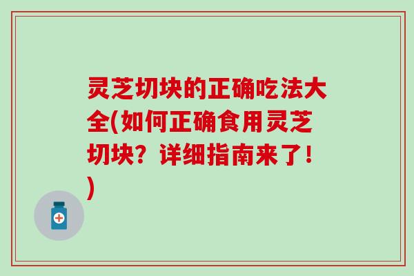 灵芝切块的正确吃法大全(如何正确食用灵芝切块？详细指南来了！)