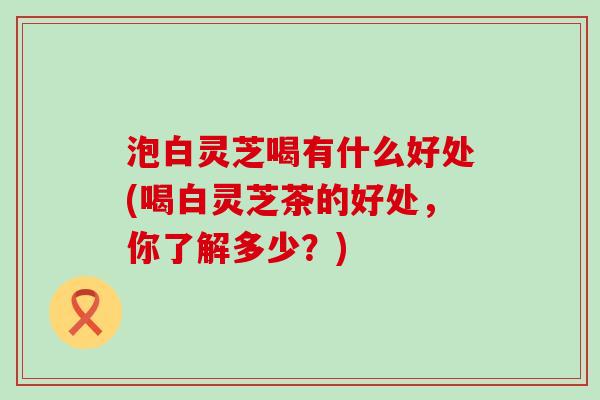 泡白灵芝喝有什么好处(喝白灵芝茶的好处，你了解多少？)