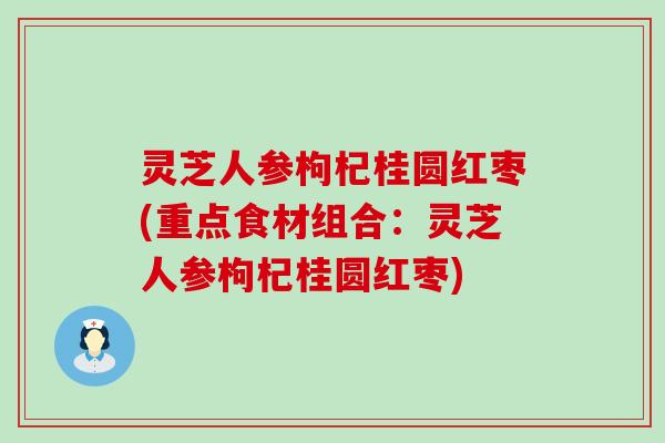 灵芝人参枸杞桂圆红枣(重点食材组合：灵芝人参枸杞桂圆红枣)