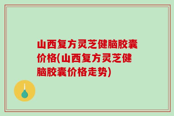 山西复方灵芝健脑胶囊价格(山西复方灵芝健脑胶囊价格走势)
