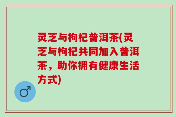 灵芝与枸杞普洱茶(灵芝与枸杞共同加入普洱茶，助你拥有健康生活方式)