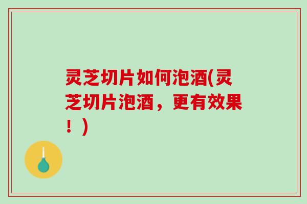 灵芝切片如何泡酒(灵芝切片泡酒，更有效果！)