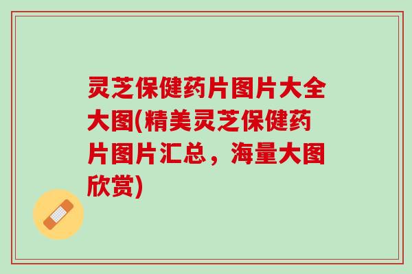 灵芝保健药片图片大全大图(精美灵芝保健药片图片汇总，海量大图欣赏)