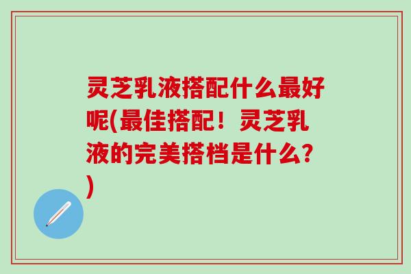 灵芝乳液搭配什么最好呢(最佳搭配！灵芝乳液的完美搭档是什么？)