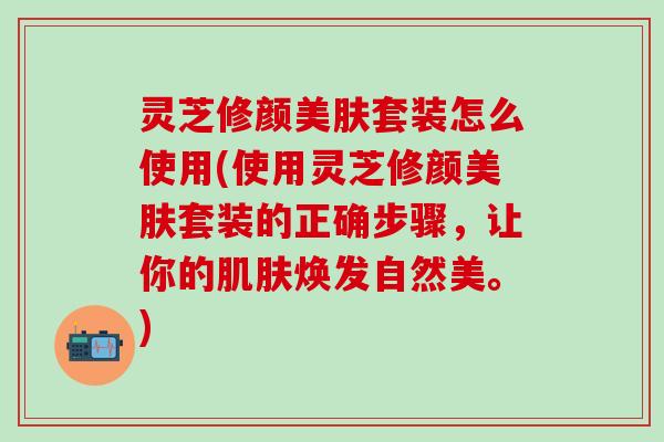 灵芝修颜美肤套装怎么使用(使用灵芝修颜美肤套装的正确步骤，让你的肌肤焕发自然美。)