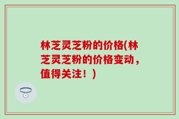 林芝灵芝粉的价格(林芝灵芝粉的价格变动，值得关注！)