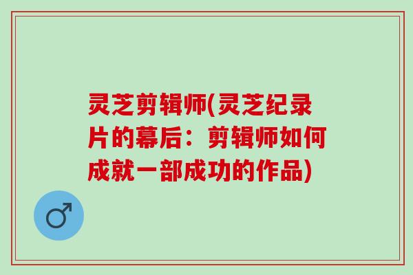 灵芝剪辑师(灵芝纪录片的幕后：剪辑师如何成就一部成功的作品)