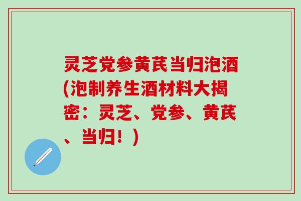灵芝党参黄芪当归泡酒(泡制养生酒材料大揭密：灵芝、党参、黄芪、当归！)