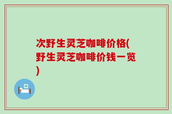 次野生灵芝咖啡价格(野生灵芝咖啡价钱一览)