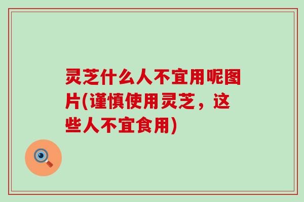 灵芝什么人不宜用呢图片(谨慎使用灵芝，这些人不宜食用)