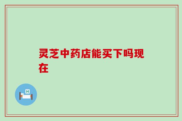 灵芝店能买下吗现在 灵芝店能买下吗现在