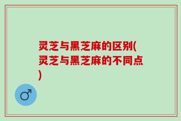 灵芝与黑芝麻的区别(灵芝与黑芝麻的不同点)