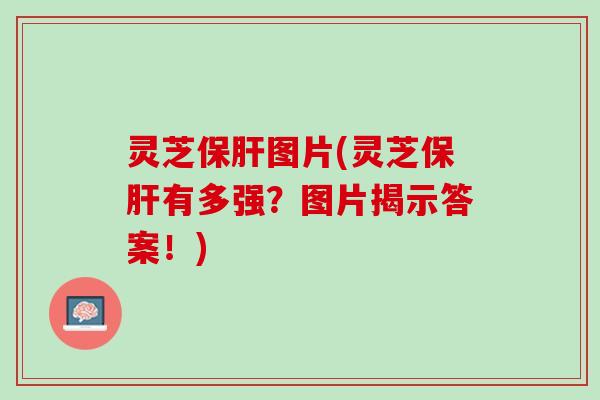 灵芝保肝图片(灵芝保肝有多强？图片揭示答案！)