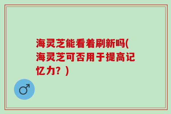 海灵芝能看着刷新吗(海灵芝可否用于提高记忆力？)