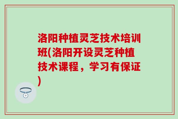 洛阳种植灵芝技术培训班(洛阳开设灵芝种植技术课程，学习有保证)
