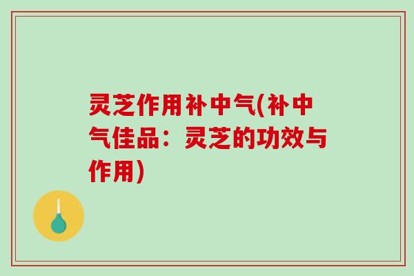 灵芝作用补中气(补中气佳品：灵芝的功效与作用)
