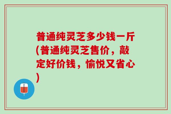 普通纯灵芝多少钱一斤(普通纯灵芝售价，敲定好价钱，愉悦又省心)