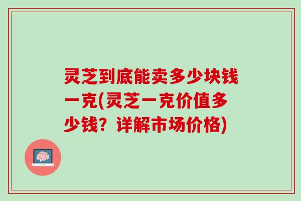 灵芝到底能卖多少块钱一克(灵芝一克价值多少钱？详解市场价格)