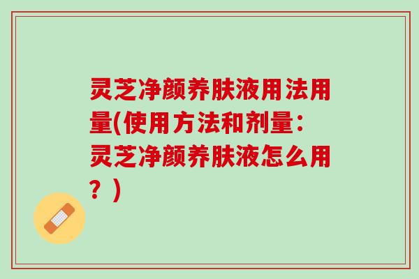 灵芝净颜养肤液用法用量(使用方法和剂量：灵芝净颜养肤液怎么用？)