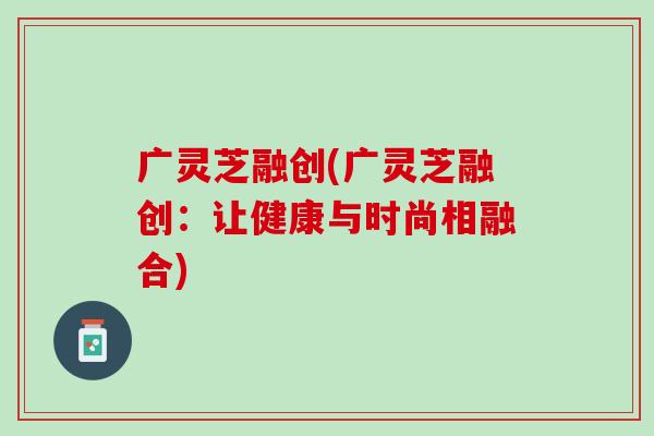 广灵芝融创(广灵芝融创：让健康与时尚相融合)