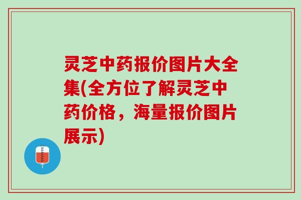 灵芝中药报价图片大全集(全方位了解灵芝中药价格，海量报价图片展示)