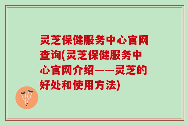灵芝保健服务中心官网查询(灵芝保健服务中心官网介绍——灵芝的好处和使用方法)