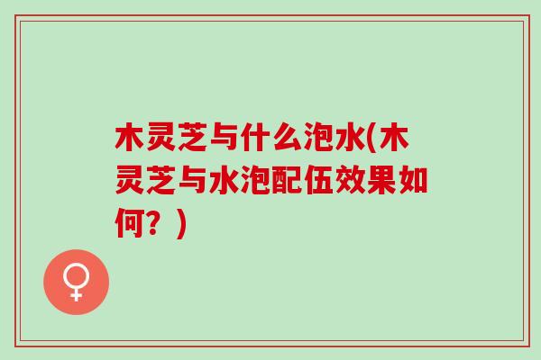 木灵芝与什么泡水(木灵芝与水泡配伍效果如何？)