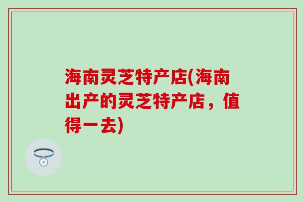 海南灵芝特产店(海南出产的灵芝特产店，值得一去)