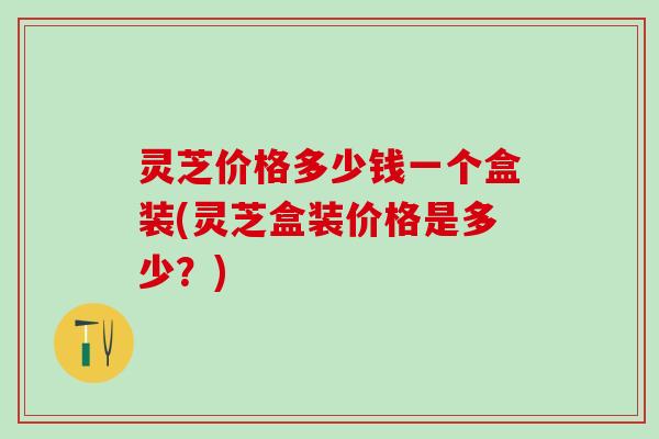 灵芝价格多少钱一个盒装(灵芝盒装价格是多少？)