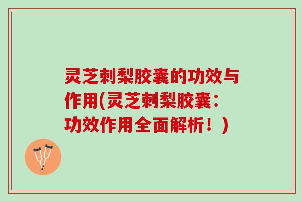 灵芝刺梨胶囊的功效与作用(灵芝刺梨胶囊：功效作用全面解析！)