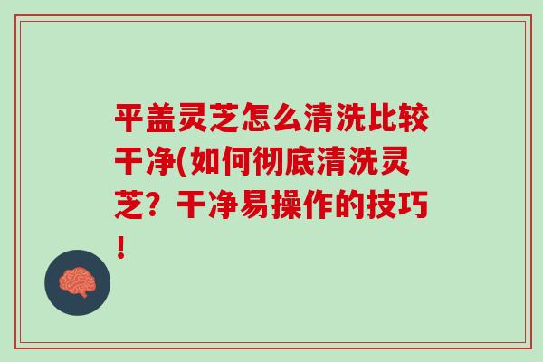 平盖灵芝怎么清洗比较干净(如何彻底清洗灵芝？干净易操作的技巧！