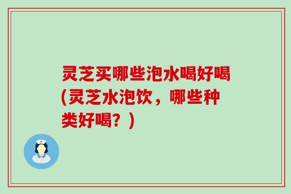 灵芝买哪些泡水喝好喝(灵芝水泡饮，哪些种类好喝？)