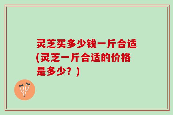 灵芝买多少钱一斤合适(灵芝一斤合适的价格是多少？)