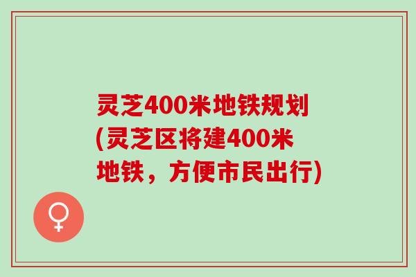 灵芝400米地铁规划(灵芝区将建400米地铁，方便市民出行)