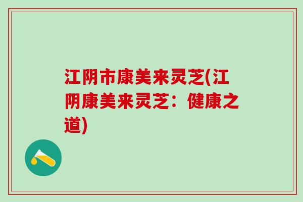 江阴市康美来灵芝(江阴康美来灵芝：健康之道)