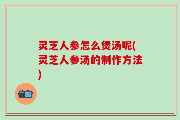 灵芝人参怎么煲汤呢(灵芝人参汤的制作方法)