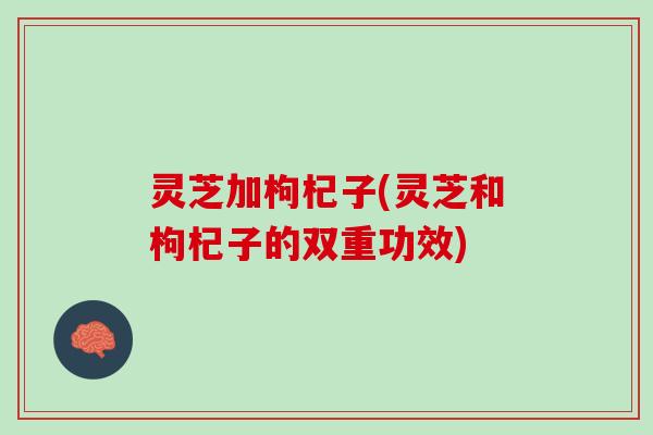 灵芝加枸杞子(灵芝和枸杞子的双重功效)
