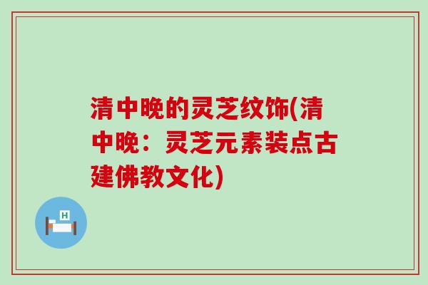 清中晚的灵芝纹饰(清中晚:灵芝元素装点古建佛教文化) 清中晚的灵芝纹饰(清中晚:灵芝元素装点古建佛教文化)