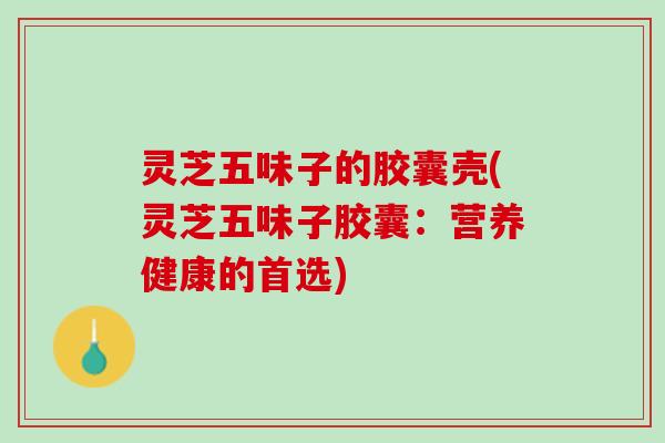 灵芝五味子的胶囊壳(灵芝五味子胶囊：营养健康的首选)
