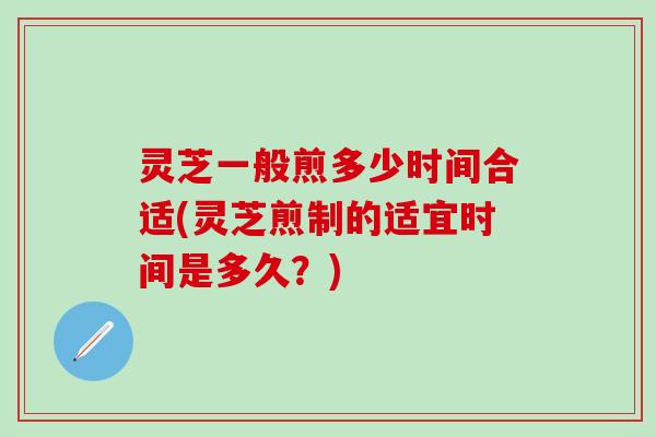 灵芝一般煎多少时间合适(灵芝煎制的适宜时间是多久?) 灵芝一般煎多少时间合适(灵芝煎制的适宜时间是多久?)
