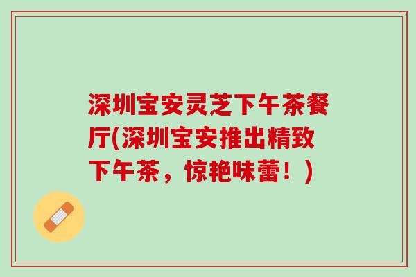 深圳宝安灵芝下午茶餐厅(深圳宝安推出精致下午茶，惊艳味蕾！)